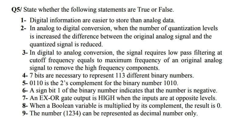 Q5/ State whether the following statements are True or False.
1- Digital information are easier to store than analog data.
2- In analog to digital conversion, when the number of quantization levels
is increased the difference between the original analog signal and the
quantized signal is reduced.
3- In digital to analog conversion, the signal requires low pass filtering at
cutoff frequency equals to maximum frequency of an original analog
signal to remove the high frequency components.
4-7 bits are necessary to represent 113 different binary numbers.
5- 0110 is the 2's complement for the binary number 1010.
6- A sign bit 1 of the binary number indicates that the number is negative.
7- An EX-OR gate output is HIGH when the inputs are at opposite levels.
8- When a Boolean variable is multiplied by its complement, the result is 0.
9- The number (1234) can be represented as decimal number only.

