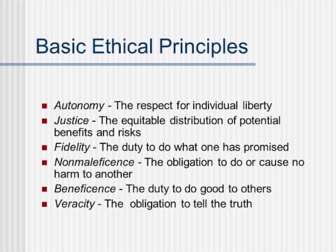 Basic Ethical Principles
■ Autonomy - The respect for individual liberty
■ Justice - The equitable distribution of potential
benefits and risks
■ Fidelity - The duty to do what one has promised
■ Nonmaleficence - The obligation to do or cause no
harm to another
■ Beneficence - The duty to do good to others
■ Veracity - The obligation to tell the truth