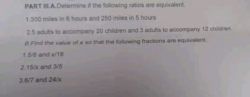 if the following ratios are equivalent.
PART III.A.Determine
1.300 miles in 6 hours and 250 miles in 5 hours
2.5 adults to accompany 20 children and 3 adults to accompany 12 children.
B.Find the value of x so that the following fractions are equivalent.
1.5/6 and x/18
2.15/x and 3/5
3.6/7 and 24/x