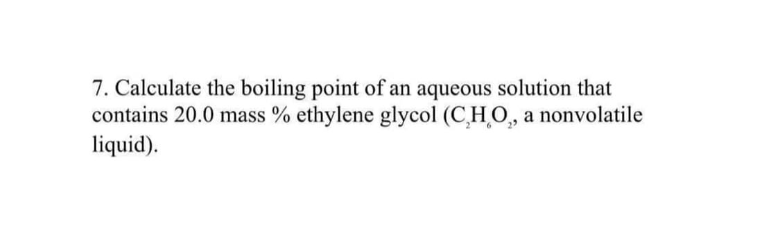 7. Calculate the boiling point of an aqueous solution that
contains 20.0 mass % ethylene glycol (CHO,, a nonvolatile
liquid).