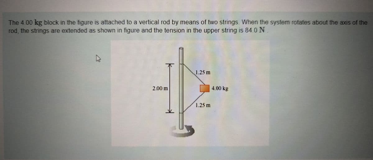 The 4.00 kg block in the figure is attached to a vertical rod by means of two strings. When the system rotates about the axis of the
rod, the strings are extended as shown in figure and the tension in the upper string is 84.0 N
A
2,00 m
1.25 m
1.25 m
4.00 kg