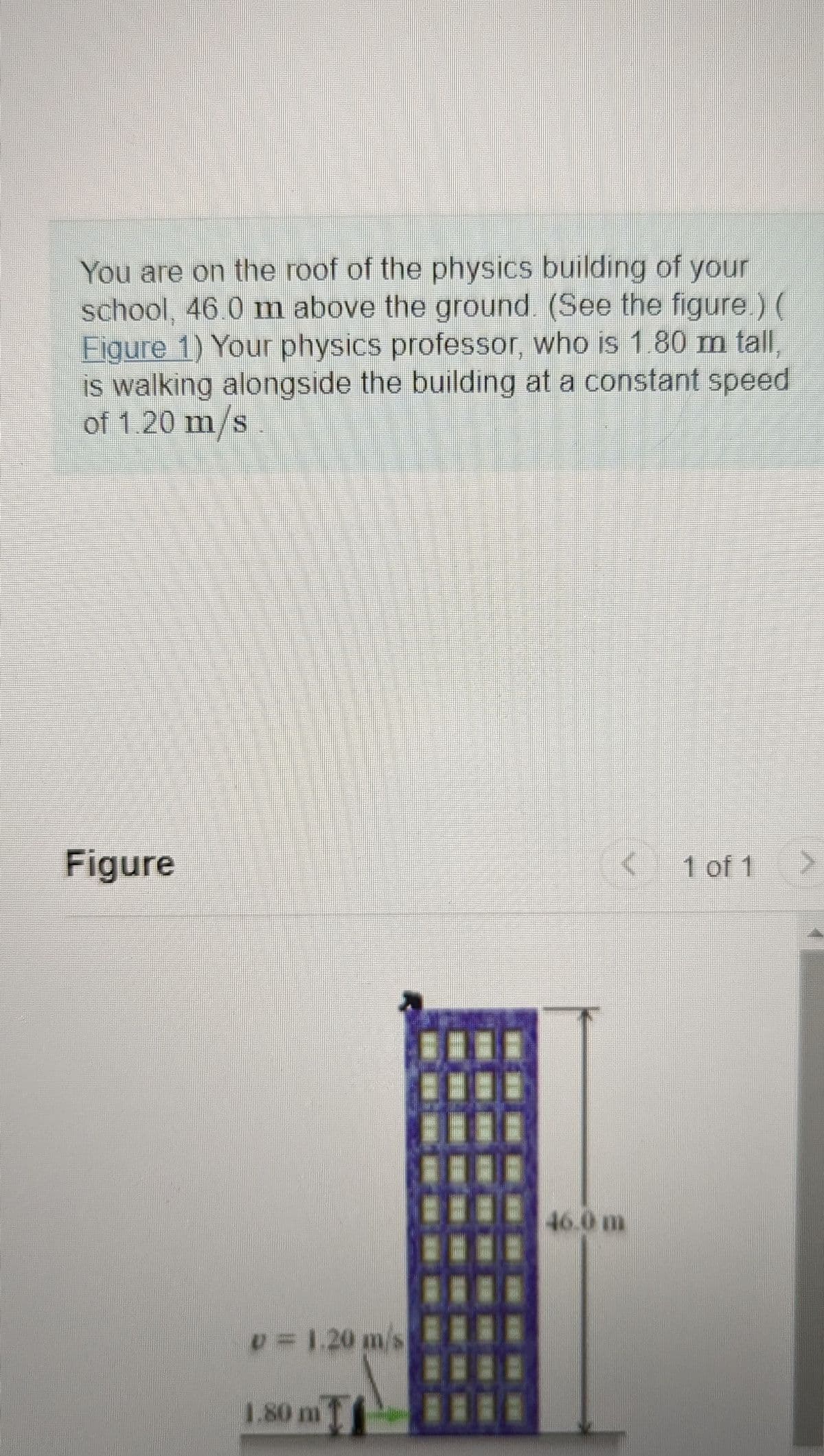 You are on the roof of the physics building of your
school, 46.0 m above the ground. (See the figure.) (
Figure 1) Your physics professor, who is 1.80 m tall,
is walking alongside the building at a constant speed
of 1.20 m/s
Figure
v = 1.20 m s
1.80 m
46.0 m
1 of 1