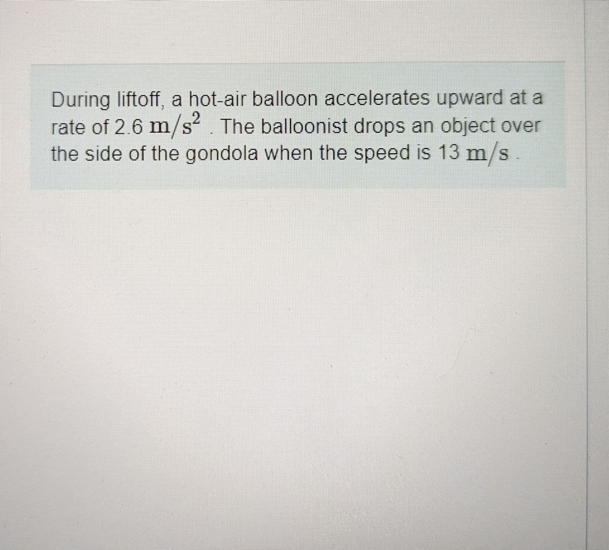 During liftoff, a hot-air balloon accelerates upward at a
rate of 2.6 m/s². The balloonist drops an object over
the side of the gondola when the speed is 13 m/s