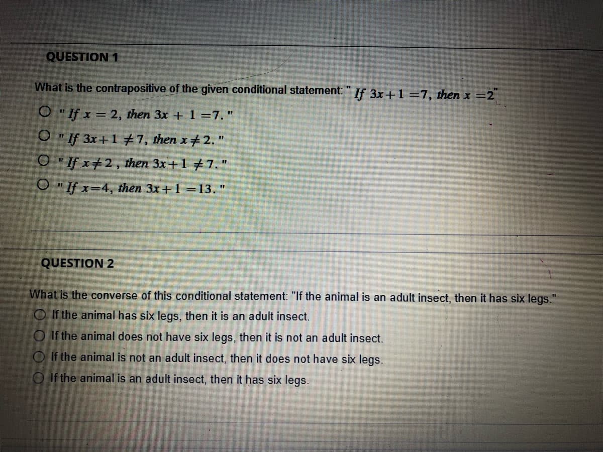 QUESTION 1
What is the contrapositive of the given conditional statement" If 3x+1 =7, then x =2
O "If x = 2, then 3x + 1 =7."
O "If 3x+177, then x+ 2. "
O " If x+2, then 3x+1 +7."
O " If x=4, then 3x+1 =13."
QUESTION 2
What is the converse of this conditional statement: "If the animal is an adult insect, then it has six legs."
O If the animal has six legs, then it is an adult insect.
If the animal does not have six legs, then it is not an adult insect.
O If the animal is not an adult insect, then it does not have six legs.
O If the animal is an adult insect, then it has six legs.
