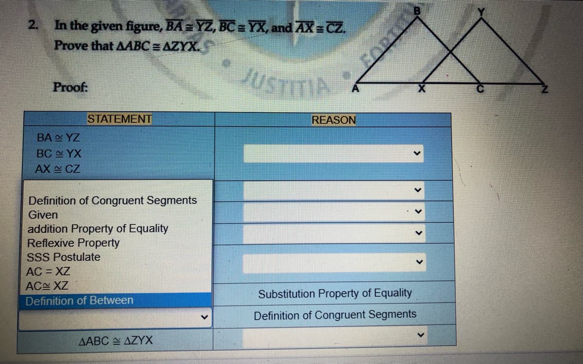 In the given figure, BA= YZ, BC = YX, and AX = CZ.
Prove that AABC = AZYX.
2.
JUSTITIA
Proof:
STATEMENT
REASON
BA N YZ
BC YX
AX CZ
Definition of Congruent Segments
Given
addition Property of Equality
Reflexive Property
SSS Postulate
AC = XZ
AC XZ
Substitution Property of Equality
Definition of Between
Definition of Congruent Segments
AABC AZYX
FORTL

