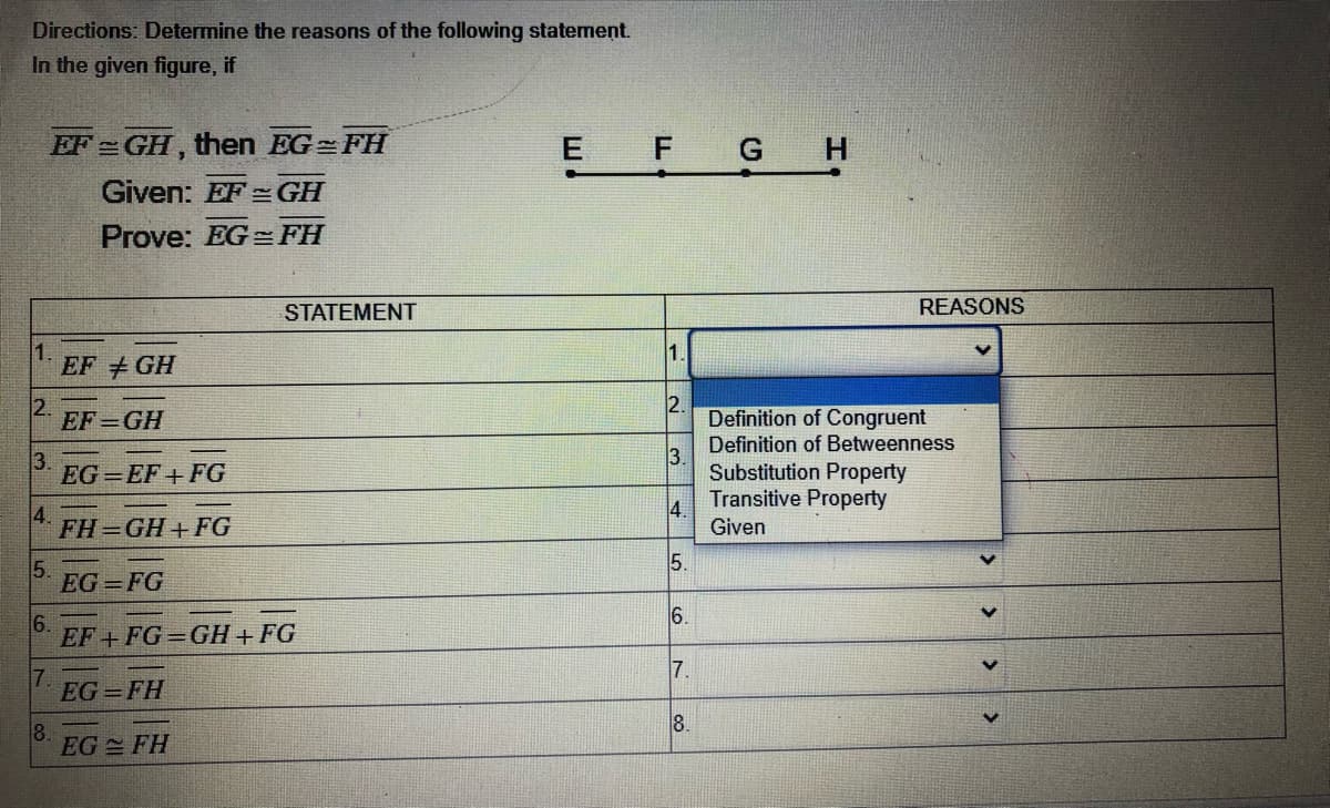Directions: Determine the reasons of the following statement.
In the given figure, if
EF GH, then EG=FH
E
F G
Given: EF =GH
Prove: EG FH
STATEMENT
REASONS
1.
1.
EF +GH
2.
EF GH
2.
Definition of Congruent
Definition of Betweenness
3.
EG =EF+ FG
3.
Substitution Property
4.
FH GH+ FG
Transitive Property
4.
Given
5.
5.
EG =FG
6.
6.
EF + FG=GH+ FG
7.
7.
EG = FH
8.
8.
EG FH
