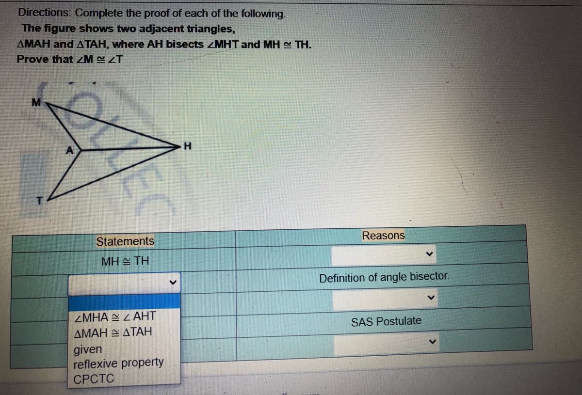 Directions: Complete the proof of each of the following.
The figure shows two adjacent triangles,
AMAH and ATAH, where AH bisects ZMHT and MH TH.
Prove that M ZT
H.
Statements
Reasons
MH TH
Definition of angle bisector.
ZMHA E L AHT
ΔΜΑΗ ΔΤΑΗ
given
reflexive property
SAS Postulate
СРСТС
