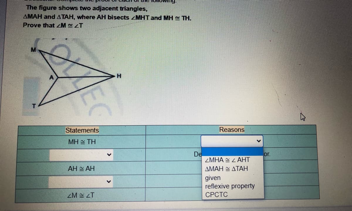 The figure shows two adjacent triangles,
AMAH and ATAH, where AH bisects ZMHT and MH TH.
Prove that M LT
Statements
Reasons
MH TH
De
ZMHA E L AHT
or.
AH AH
ΔΜΑΗ - ΔΤΑΗ
given
reflexive property
СРСТС
ZM A LT
