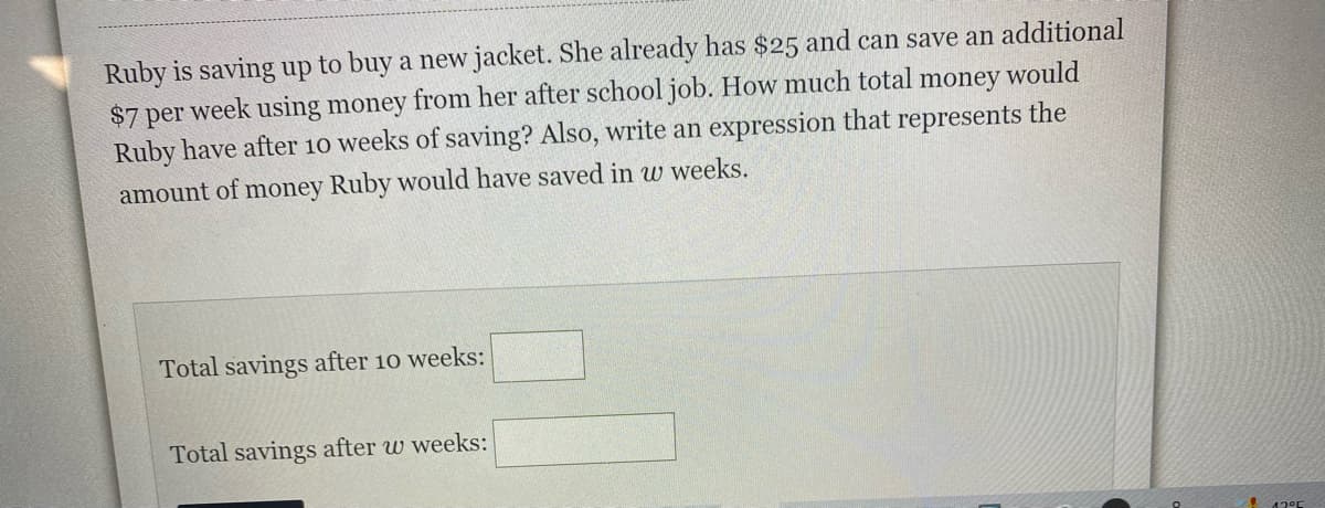 Ruby is saving up to buy a new jacket. She already has $25 and can save an additional
$7 per week using money from her after school job. How much total
Ruby have after 10 weeks of saving? Also, write an expression that represents the
money
would
amount of money Ruby would have saved in w weeks.
Total savings after 10 weeks:
Total savings after w weeks:
