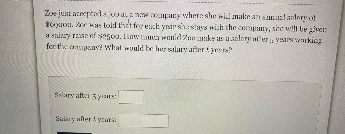 Zoe just accepted a job at a new company where she will make an annual salary of
$69000. Zoe was told that for each year she stays with the company, she will be given
a salary raise of $2500. How much would Zoe make as a salary after 5 years working
for the company? What would be her salary after t years?
Salary after 5 years:
Salary after t
years:
