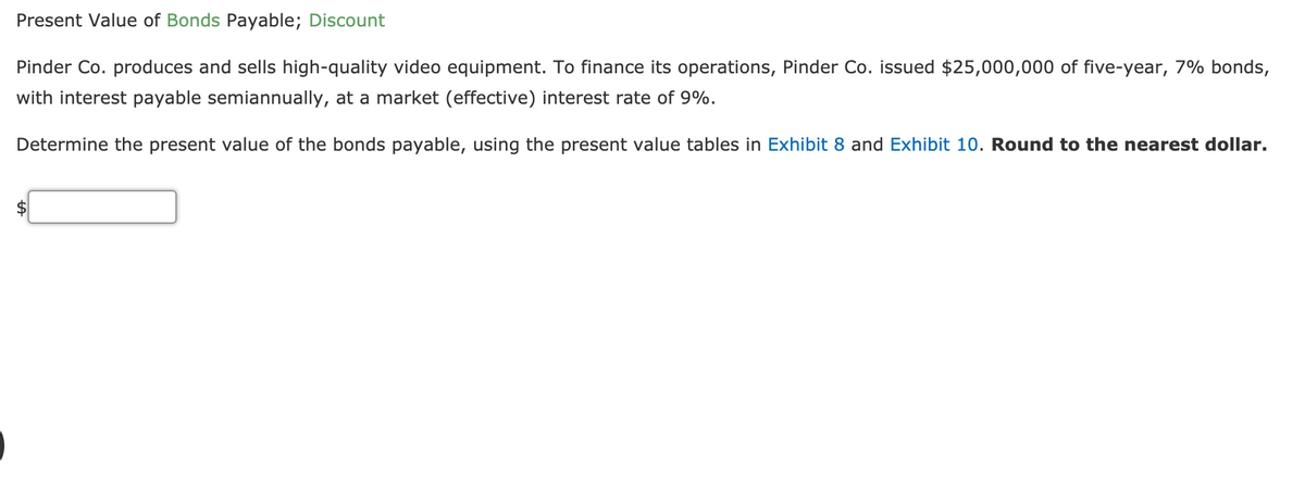 Present Value of Bonds Payable; Discount
Pinder Co. produces and sells high-quality video equipment. To finance its operations, Pinder Co. issued $25,000,000 of five-year, 7% bonds,
with interest payable semiannually, at a market (effective) interest rate of 9%.
Determine the present value of the bonds payable, using the present value tables in Exhibit 8 and Exhibit 10. Round to the nearest dollar.

