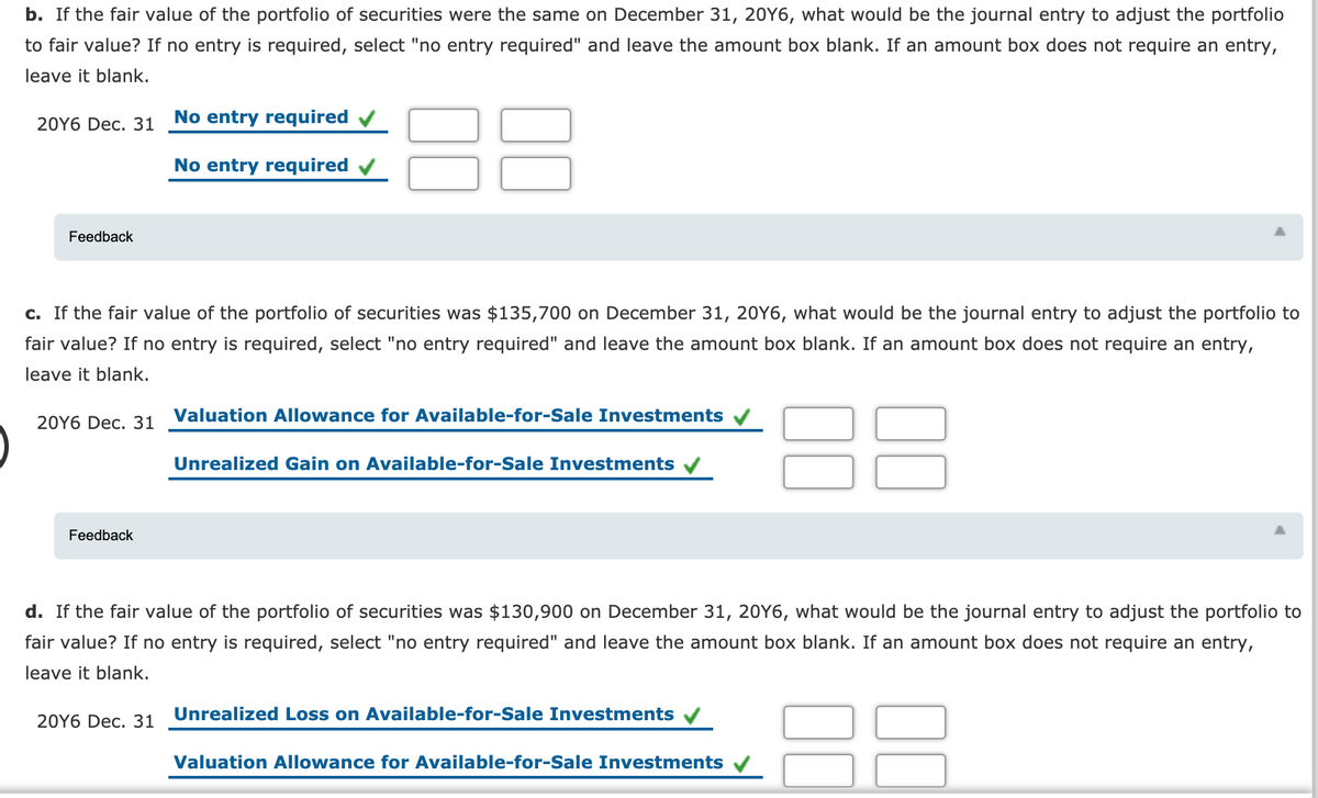 b. If the fair value of the portfolio of securities were the same on December 31, 20Y6, what would be the journal entry to adjust the portfolio
to fair value? If no entry is required, select "no entry required" and leave the amount box blank. If an amount box does not require an entry,
leave it blank.
20Y6 Dec. 31
No entry required
No entry required v
Feedback
c. If the fair value of the portfolio of securities was $135,700 on December 31, 20Y6, what would be the journal entry to adjust the portfolio to
fair value? If no entry is required, select "no entry required" and leave the amount box blank. If an amount box does not require an entry,
leave it blank.
Valuation Allowance for Available-for-Sale Investments
20Y6 Dec. 31
Unrealized Gain on Available-for-Sale Investments
Feedback
d. If the fair value of the portfolio of securities was $130,900 on December 31, 20Y6, what would be the journal entry to adjust the portfolio to
fair value? If no entry is required, select "no entry required" and leave the amount box blank. If an amount box does not require an entry,
leave it blank.
Unrealized Loss on Available-for-Sale Investments
20Y6 Dec. 31
Valuation Allowance for Available-for-Sale Investments
