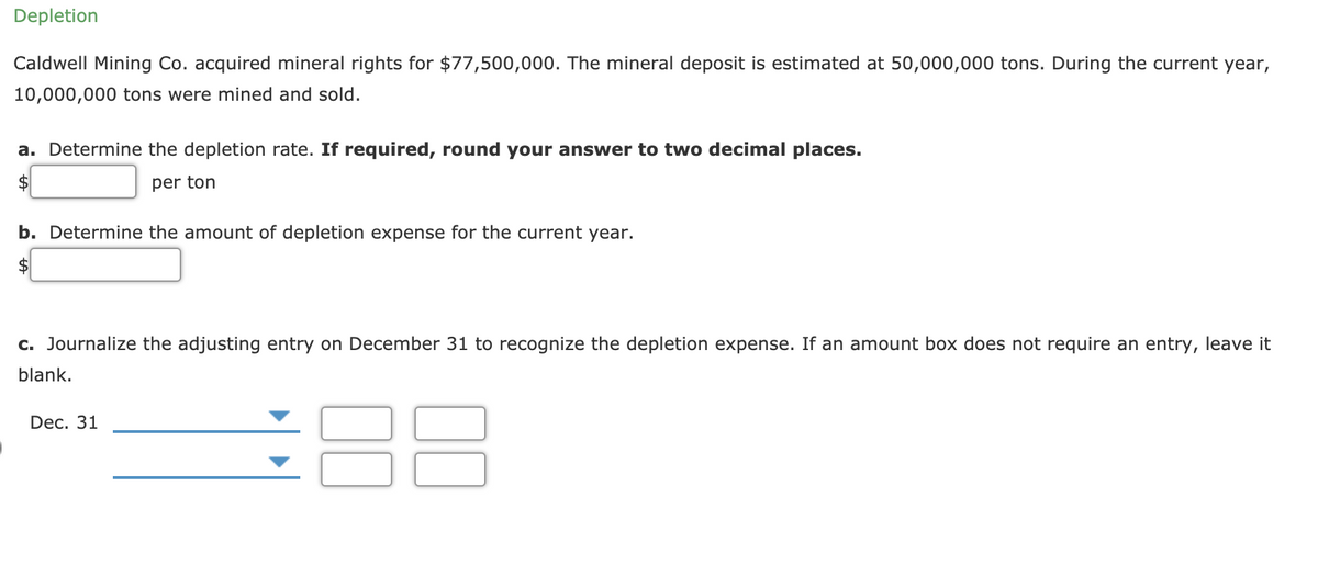 Depletion
Caldwell Mining Co. acquired mineral rights for $77,500,000. The mineral deposit is estimated at 50,000,000 tons. During the current year,
10,000,000 tons were mined and sold.
a. Determine the depletion rate. If required, round your answer to two decimal places.
2$
per ton
b. Determine the amount of depletion expense for the current year.
$
c. Journalize the adjusting entry on December 31 to recognize the depletion expense.
an an
bo
oes not require an entry,
it
blank.
88
Dec. 31
