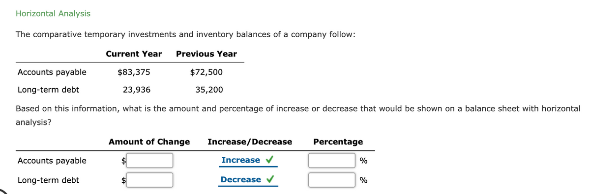 Horizontal Analysis
The comparative temporary investments and inventory balances of a company follow:
Current Year
Previous Year
Accounts payable
$83,375
$72,500
Long-term debt
23,936
35,200
Based on this information, what is the amount and percentage of increase or decrease that would be shown on a balance sheet with horizontal
analysis?
Amount of Change
Increase/Decrease
Percentage
Accounts payable
2$
Increase
%
Long-term debt
2$
Decrease
%
