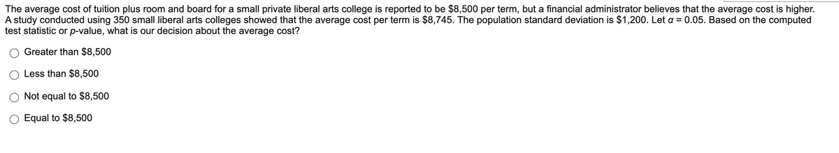 The average cost of tuition plus room and board for a small private liberal arts college is reported to be $8,500 per term, but a financial administrator believes that the average cost is higher.
A study conducted using 350 small liberal arts colleges showed that the average cost per term is $8,745. The population standard deviation is $1,200. Let a = 0.05. Based on the computed
test statistic or p-value, what is our decision about the average cost?
Greater than $8,500
Less than $8,500
Not equal to $8,500
Equal to $8,500
