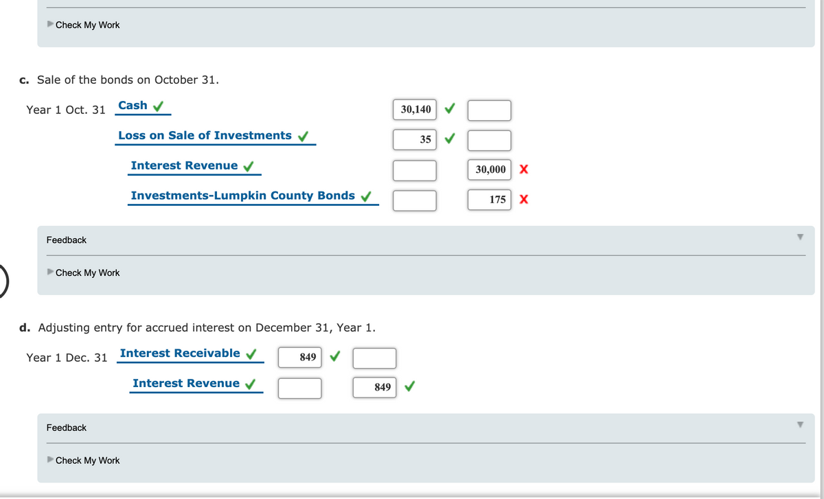 Check My Work
c. Sale of the bonds on October 31.
Cash
Year 1 Oct. 31
30,140 V
Loss on Sale of Investments
35
Interest Revenue v
30,000 x
Investments-Lumpkin County Bonds v
175 X
Feedback
Check My Work
d. Adjusting entry for accrued interest on December 31, Year 1.
Interest Receivable
Year 1 Dec. 31
849
Interest Revenue
849
Feedback
Check My Work
