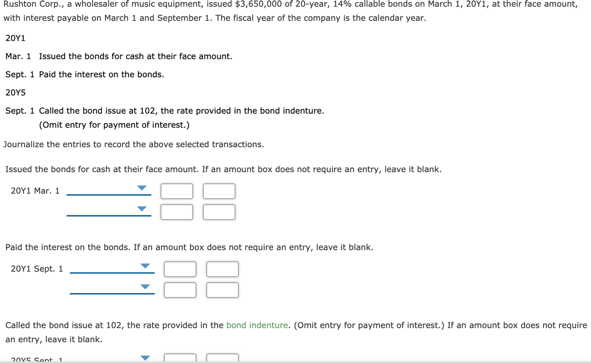 Rushton Corp., a wholesaler of music equipment, issued $3,650,000 of 20-year, 14% callable bonds on March 1, 20Y1, at their face amount,
with interest payable on March 1 and September 1. The fiscal year of the company is the calendar year.
20Y1
Mar. 1 Issued the bonds for cash at their face amount.
Sept. 1 Paid the interest on the bonds.
20Y5
Sept. 1 Called the bond issue at 102, the rate provided in the bond indenture.
(Omit entry for payment of interest.)
Journalize the entries to record the above selected transactions.
Issued the bonds for cash at their face amount. If an amount box does not require an entry, leave it blank.
20Y1 Mar. 1
Paid the interest on the bonds. If an amount box does not require an entry, leave it blank.
88
20Υ1 Sept. 1
Called the bond issue at 102, the rate provided in the bond indenture. (Omit entry for payment of interest.) If an amount box does not require
an entry, leave it blank.
20V5 Sent.
1
