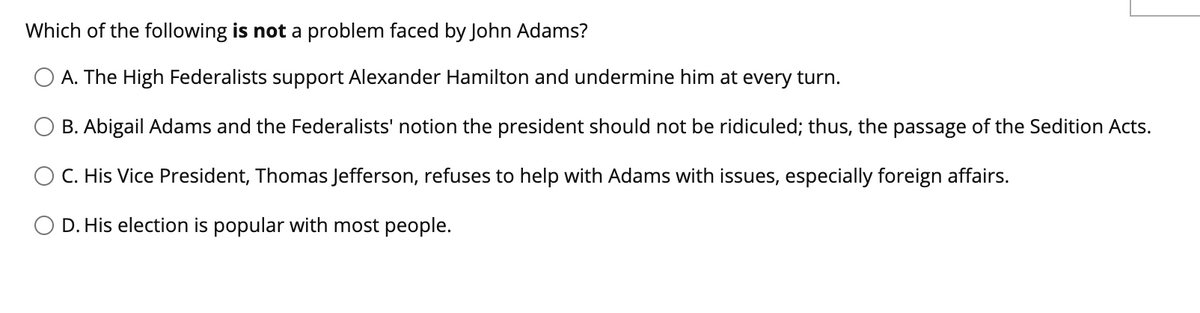 Which of the following is not a problem faced by John Adams?
O A. The High Federalists support Alexander Hamilton and undermine him at every turn.
B. Abigail Adams and the Federalists' notion the president should not be ridiculed; thus, the passage of the Sedition Acts.
C. His Vice President, Thomas Jefferson, refuses to help with Adams with issues, especially foreign affairs.
D. His election is popular with most people.
