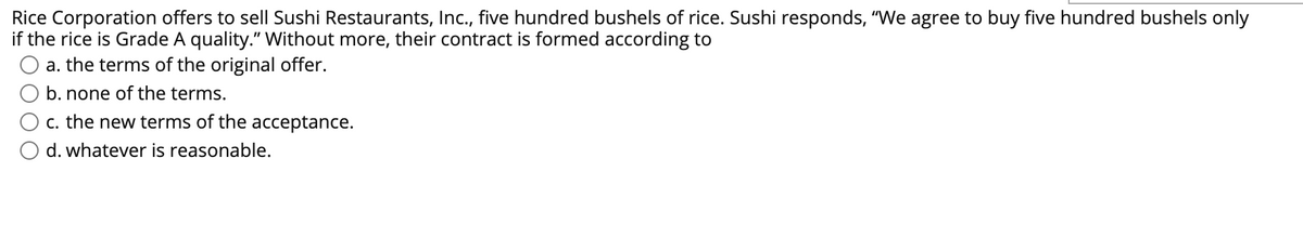 Rice Corporation offers to sell Sushi Restaurants, Ic., five hundred bushels of rice. Sushi responds, "We agree to buy five hundred bushels only
if the rice is Grade A quality." Without more, their contract is formed according to
a. the terms of the original offer.
b. none of the terms.
c. the new terms of the acceptance.
d. whatever is reasonable.
