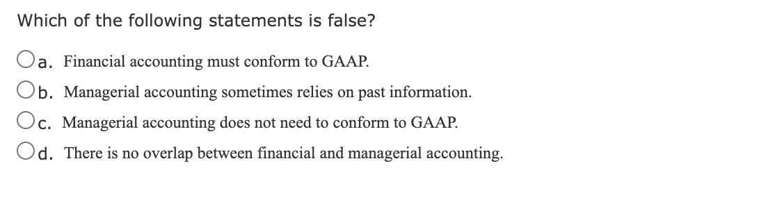Which of the following statements is false?
Oa. Financial accounting must conform to GAAP.
Ob. Managerial accounting sometimes relies on past information.
Oc. Managerial accounting does not need to conform to GAAP.
Od. There is no overlap between financial and managerial accounting.
