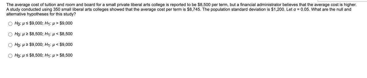 The average cost of tuition and room and board for a small private liberal arts college is reported to be $8,500 per term, but a financial administrator believes that the average cost is higher.
A study conducted using 350 small liberal arts colleges showed that the average cost per term is $8,745. The population standard deviation is $1,200. Let a = 0.05. What are the null and
alternative hypotheses for this study?
Họ: us $9,000; H1: p > $9,000
Ho: p2 $8,500; H1: µ < $8,500
Ho: µ2 $9,000; Hq: µ < $9,000
Họ: us $8,500; H1: p > $8,500
