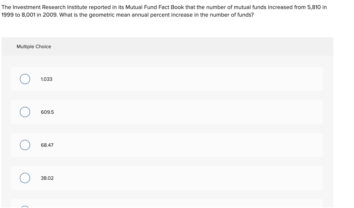 The Investment Research Institute reported in its Mutual Fund Fact Book that the number of mutual funds increased from 5,810 in
1999 to 8,001 in 2009. What is the geometric mean annual percent increase in the number of funds?
Multiple Choice
1.033
609.5
68.47
38.02
