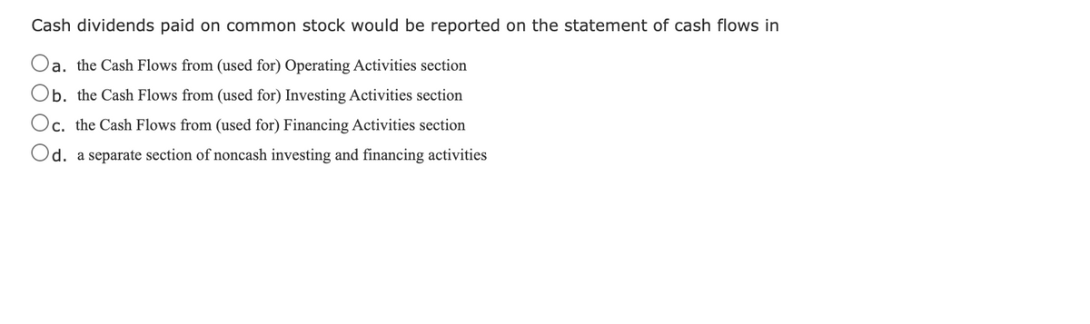 Cash dividends paid on common stock would be reported on the statement of cash flows in
Oa. the Cash Flows from (used for) Operating Activities section
Ob. the Cash Flows from (used for) Investing Activities section
Oc. the Cash Flows from (used for) Financing Activities section
С.
Od. a separate section of noncash investing and financing activities
