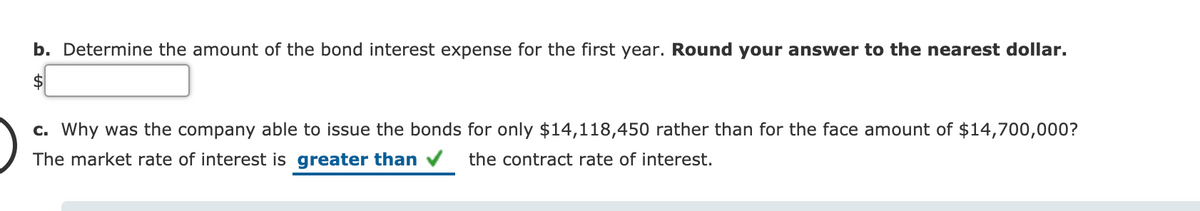 b. Determine the amount of the bond interest expense for the first year. Round your answer to the nearest dollar.
c. Why was the company able to issue the bonds for only $14,118,450 rather than for the face amount of $14,700,000?
The market rate of interest is greater than v
the contract rate of interest.
