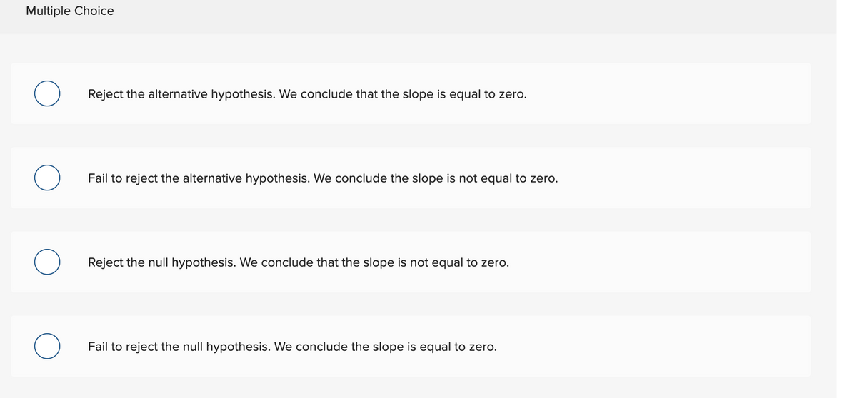 Multiple Choice
Reject the alternative hypothesis. We conclude that the slope is equal to zero.
Fail to reject the alternative hypothesis. We conclude the slope is not equal to zero.
Reject the null hypothesis. We conclude that the slope is not equal to zero.
Fail to reject the null hypothesis. We conclude the slope is equal to zero.
