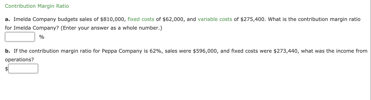 Contribution Margin Ratio
a. Imelda Company budgets sales of $810,000, fixed costs of $62,000, and variable costs of $275,400. What is the contribution margin ratio
for Imelda Company? (Enter your answer as a whole number.)
%
b. If the contribution margin ratio for Peppa Company is 62%, sales were $596,000, and fixed costs were $273,440, what was the income from
operations?
