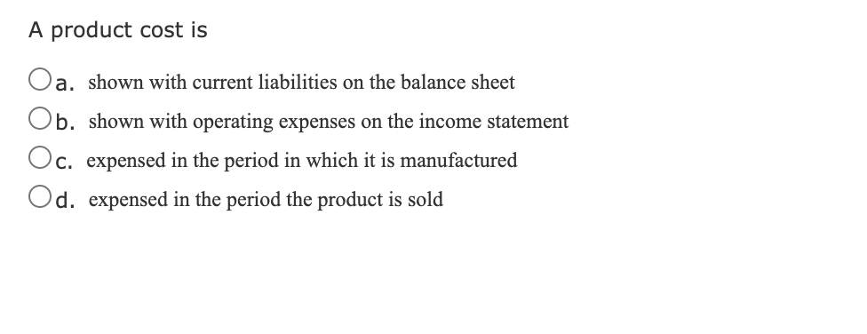 A product cost is
Oa. shown with current liabilities on the balance sheet
Ob. shown with operating expenses on the income statement
c. expensed in the period in which it is manufactured
Od. expensed in the period the product is sold
