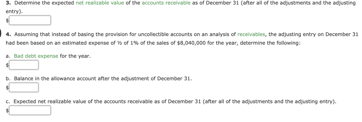 3. Determine the expected net realizable value of the accounts receivable as of December 31 (after all of the adjustments and the adjusting
entry).
$
4. Assuming that instead of basing the provision for uncollectible accounts on an analysis of receivables, the adjusting entry on December 31
had been based on an estimated expense of 2 of 1% of the sales of $8,040,000 for the year, determine the following:
a. Bad debt expense for the year.
2$
b. Balance in the allowance account after the adjustment of December 31.
$
c. Expected net realizable value of the accounts receivable as of December 31 (after all of the adjustments and the adjusting entry).
$
