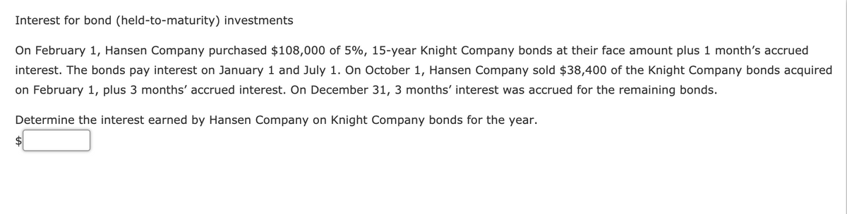 Interest for bond (held-to-maturity) investments
On February 1, Hansen Company purchased $108,000 of 5%, 15-year Knight Company bonds at their face amount plus 1 month's accrued
interest. The bonds pay interest on January 1 and July 1. On October 1, Hansen Company sold $38,400 of the Knight Company bonds acquired
on February 1, plus 3 months' accrued interest. On December 31, 3 months' interest was accrued for the remaining bonds.
Determine the interest earned by Hansen Company on Knight Company bonds for the year.
2$
