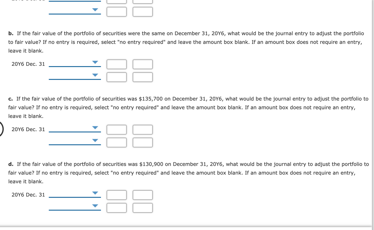 b. If the fair value of the portfolio of securities were the same on December 31, 20Y6, what would be the journal entry to adjust the portfolio
to fair value? If no entry is required, select "no entry required" and leave the amount box blank. If an amount box does not require an entry,
leave it blank.
88
20Y6 Dec. 31
c. If the fair value of the portfolio of securities was $135,700 on December 31, 20Y6, what would be the journal entry to adjust the portfolio to
fair value? If no entry is required, select "no entry required" and leave the amount box blank. If an amount box does not require an entry,
leave it blank.
20Y6 Dec. 31
d. If the fair value of the portfolio of securities was $130,900 on December 31, 20Y6, what would be the journal entry to adjust the portfolio to
fair value? If no entry is required, select "no entry required" and leave the amount box blank. If an amount box does not require an entry,
leave it blank.
88
20Y6 Dec. 31
