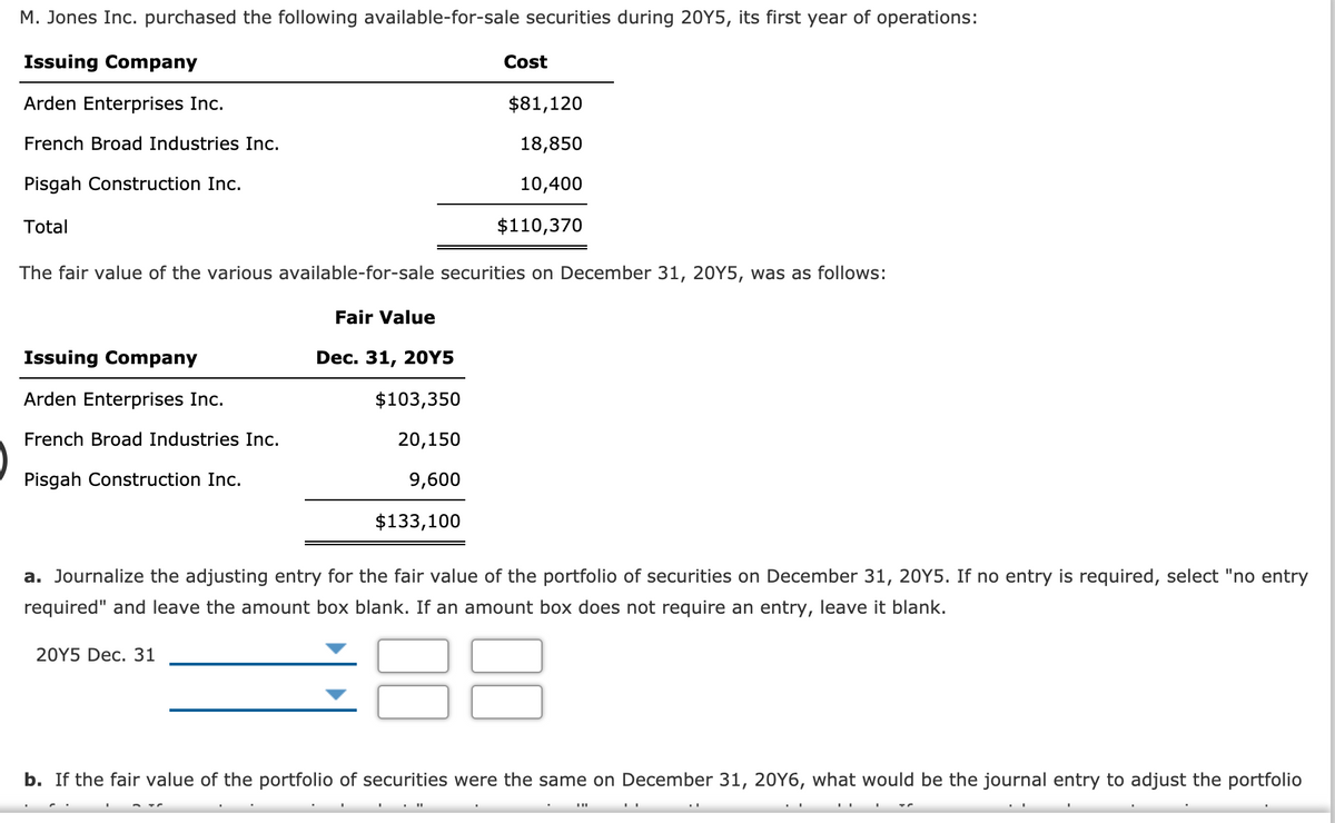 M. Jones Inc. purchased the following available-for-sale securities during 20Y5, its first year of operations:
Issuing Company
Cost
Arden Enterprises Inc.
$81,120
French Broad Industries Inc.
18,850
Pisgah Construction Inc.
10,400
Total
$110,370
The fair value of the various available-for-sale securities on December 31, 20Y5, was as follows:
Fair Value
Issuing Company
Dec. 31, 2OY5
Arden Enterprises Inc.
$103,350
French Broad Industries Inc.
20,150
Pisgah Construction Inc.
9,600
$133,100
a. Journalize the adjusting entry for the fair value of the portfolio of securities on December 31, 20Y5. If no entry is required, select "no entry
required" and leave the amount box blank. If an amount box does not require an entry, leave it blank.
20Y5 Dec. 31
b. If the fair value of the portfolio of securities were the same on December 31, 20Y6, what would be the journal entry to adjust the portfolio
