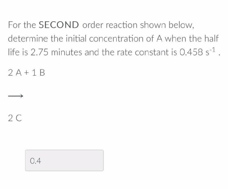 For the SECOND order reaction shown below,
determine the initial concentration of A when the half
life is 2.75 minutes and the rate constant is 0.458 s1.
2 A + 1 B
2 C
0.4
