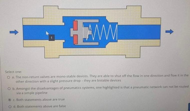 AMM
Select one:
O a. The non-return valves are mono-stable devices. They are able to shut off the flow in one direction and flow it in the
other direction with a slight pressure drop - they are bistable devices
O b. Amongst the disadvantages of pneumatics systems, one highlighted is that a pneumatic network can not be routed
via a simple pipeline
Oc. Both statements above are true
d. Both statements above are false