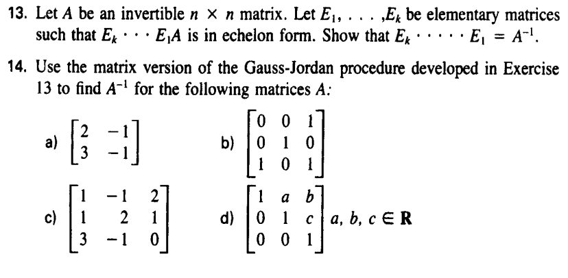 13. Let A be an invertible n x n matrix. Let E₁, . . . ‚Ek be elementary matrices
such that E... E₁A is in echelon form. Show that Ek • E₁ = A-¹.
14. Use the matrix version of the Gauss-Jordan procedure developed in Exercise
13 to find A-¹ for the following matrices A:
001
2
a)
3)
b)
0 1 0
3
101
- 1
2
1
a b
c)
1
2
1
d)
01
ca, b, c ER
3
-1 0
001