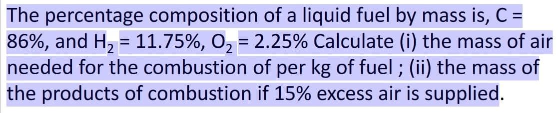 The percentage composition of a liquid fuel by mass is, C =
86%, and H₂ = 11.75%, O₂ = 2.25% Calculate (i) the mass of air
needed for the combustion of per kg of fuel; (ii) the mass of
the products of combustion if 15% excess air is supplied.