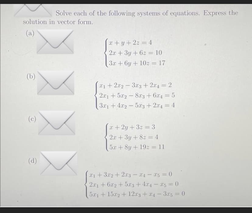 Solve each of the following systems of equations. Express the
solution in vector form.
(a)
x+y+2z=4
2x + 3y +62 = 10
3x + 6y + 102 = 17
21 + 2x2 - 3x3 + 2xd = 2
2x1 +5x28x3 + 6x4 = 5
3x1 +4x25x3 + 2x4 = 4
x+2y+3z=3
2x+3y + 8z = 4
5x+8y + 192 = 11
1+3x2+2x3-24-25 = 0
2x1 + 6x2 + 5x3+4x4-25=0
5x1 + 15x2 + 12x3 +24-325 = 0
YYY
(b)
(c)
(d)