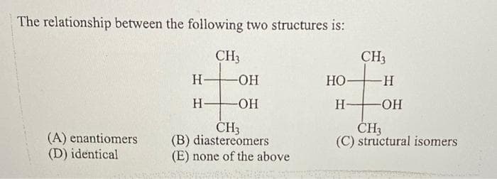 The relationship between the following two structures is:
CH3
H-
-OH
HO-
-H
H-
-OH
H-
-OH
CH3
CH3
(C) structural isomers
(A) enantiomers
(D) identical
(B) diastereomers
(E) none of the above
CH3