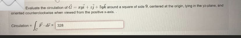 Evaluate the circulation of G = xyi + zj + 5yk around a square of side 9, centered at the origin, lying in the yz-plane, and
oriented counterclockwise when viewed from the positive x-axis..
Circulation =
- 1.² F.dr = 328