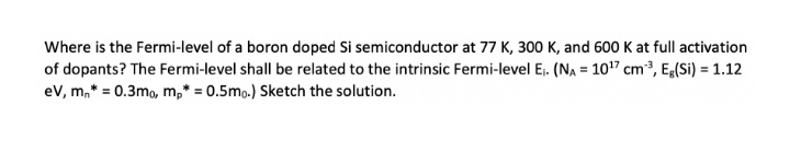 Where is the Fermi-level of a boron doped Si semiconductor at 77 K, 300 K, and 600 K at full activation
of dopants? The Fermi-level shall be related to the intrinsic Fermi-level Ej. (NA = 107 cm3, Eg(Si) = 1.12
ev, m,* = 0.3mo, m,* = 0.5mo.) Sketch the solution.
