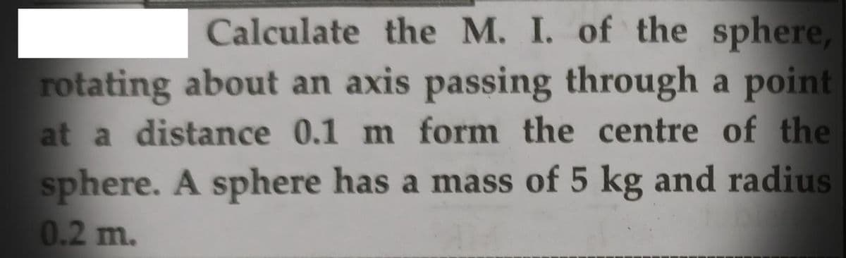 Calculate the M. I. of the sphere,
rotating about an axis passing through a point
at a distance 0.1 m form the centre of the
sphere. A sphere has a mass of 5 kg and radius
0.2 m.
