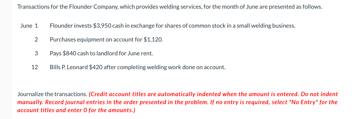 Transactions for the Flounder Company, which provides welding services, for the month of June are presented as follows.
June 1
Flounder invests $3,950 cash in exchange for shares of common stock in a small welding business.
2
Purchases equipment on account for $1,120.
3
Pays $840 cash to landlord for June rent.
12
Bills P. Leonard $420 after completing welding work done on account.
Journalize the transactions. (Credit account titles are automatically indented when the amount is entered. Do not indent
manually. Record journal entries in the order presented in the problem. If no entry is required, select "No Entry" for the
account titles and enter 0 for the amounts.)
