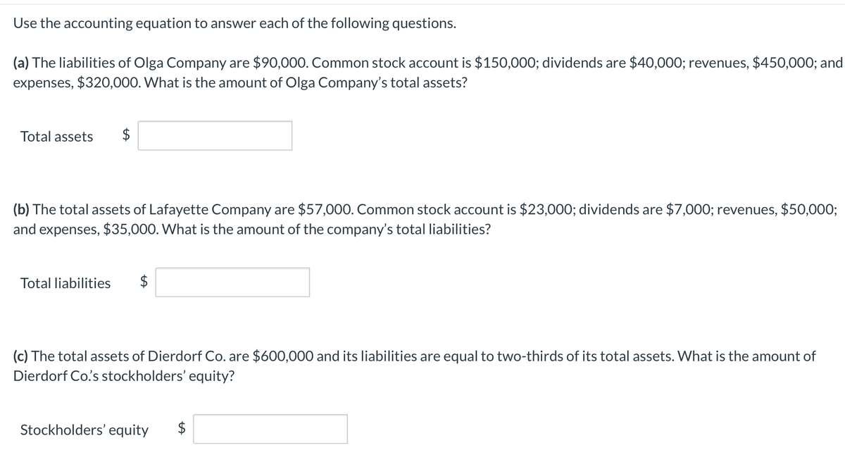 Use the accounting equation to answer each of the following questions.
(a) The liabilities of Olga Company are $90,000. Common stock account is $150,000; dividends are $40,000; revenues, $450,000; and
expenses, $320,000. What is the amount of Olga Company's total assets?
Total assets
$
(b) The total assets of Lafayette Company are $57,000. Common stock account is $23,000; dividends are $7,000; revenues, $50,000;
and expenses, $35,000. What is the amount of the company's total liabilities?
Total liabilities
$
(c) The total assets of Dierdorf Co. are $600,000 and its liabilities are equal to two-thirds of its total assets. What is the amount of
Dierdorf Co's stockholders' equity?
Stockholders' equity
%24
