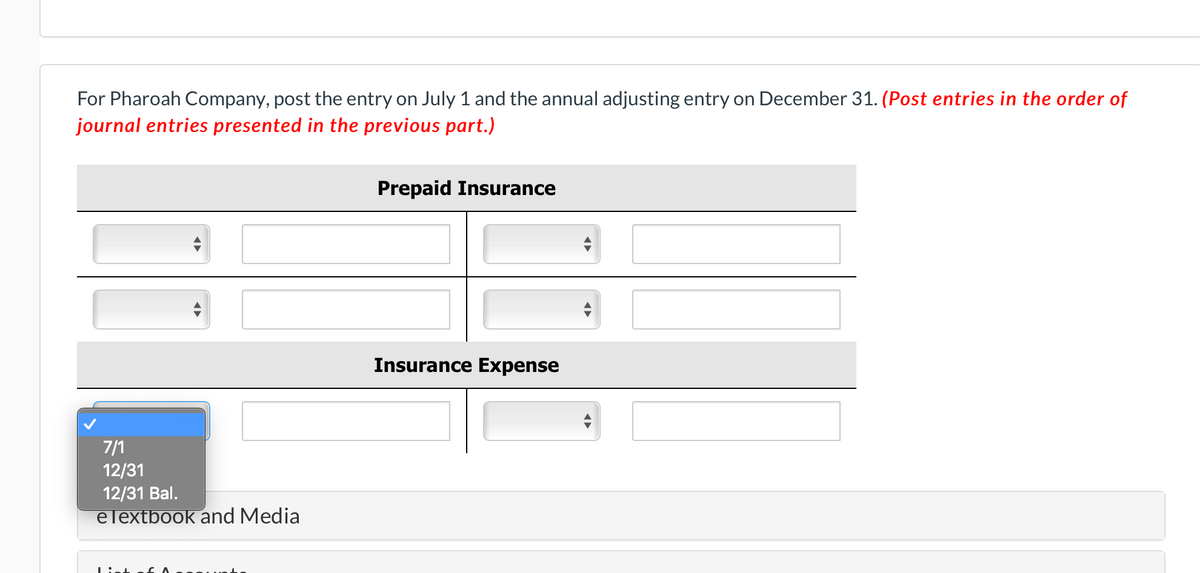 For Pharoah Company, post the entry on July 1 and the annual adjusting entry on December 31. (Post entries in the order of
journal entries presented in the previous part.)
Prepaid Insurance
Insurance Expense
7/1
12/31
12/31 Bal.
elextbook and Media
List
