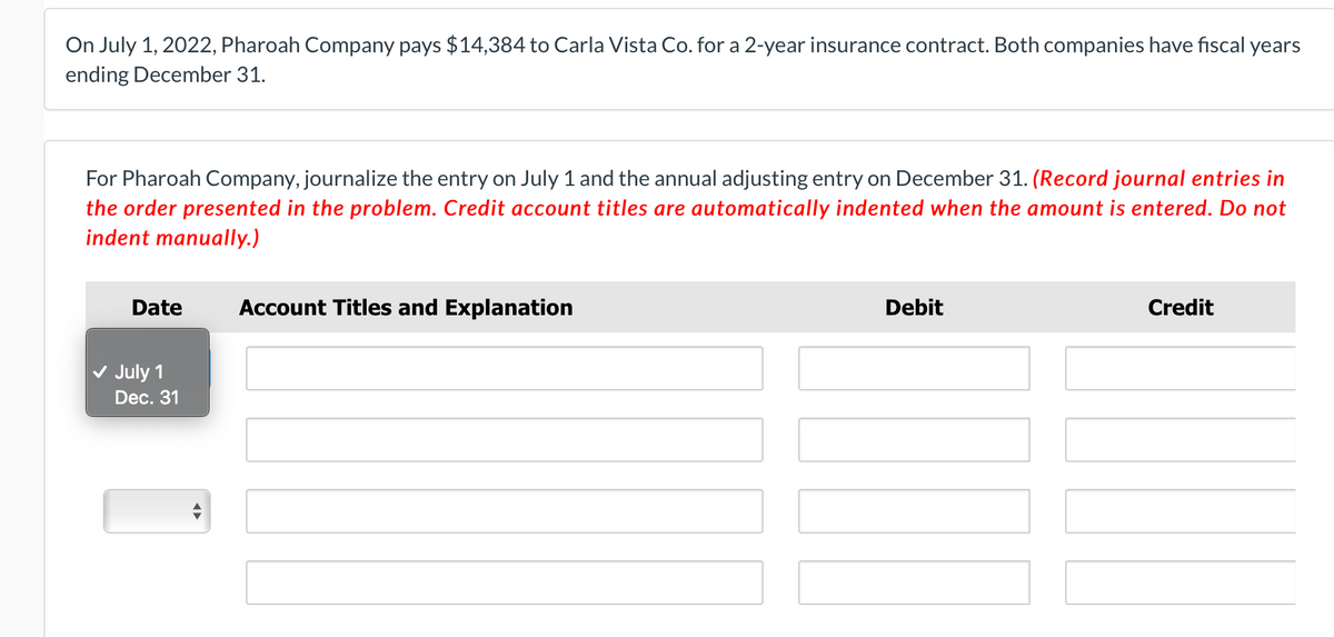 On July 1, 2022, Pharoah Company pays $14,384 to Carla Vista Co. for a 2-year insurance contract. Both companies have fiscal years
ending December 31.
For Pharoah Company, journalize the entry on July 1 and the annual adjusting entry on December 31. (Record journal entries in
the order presented in the problem. Credit account titles are automatically indented when the amount is entered. Do not
indent manually.)
Date
Account Titles and Explanation
Debit
Credit
July 1
Dec. 31
