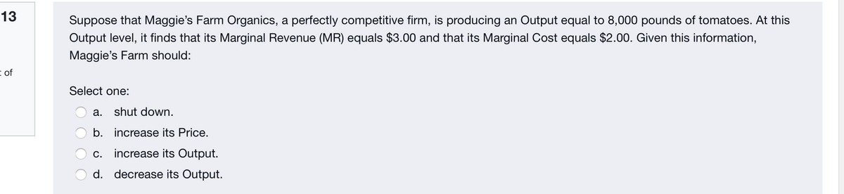 13
Suppose that Maggie's Farm Organics, a perfectly competitive firm, is producing an Output equal to 8,000 pounds of tomatoes. At this
Output level, it finds that its Marginal Revenue (MR) equals $3.00 and that its Marginal Cost equals $2.00. Given this information,
Maggie's Farm should:
i of
Select one:
a. shut down.
b. increase its Price.
C.
increase its Output.
d. decrease its Output.
