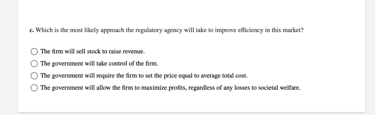 c. Which is the most likely approach the regulatory agency will take to improve efficiency in this market?
The firm will sell stock to raise revenue.
The government will take control of the firm.
The government will require the firm to set the price equal to average total cost.
The
government will allow the firm to maximize profits, regardless of any losses to societal welfare.
